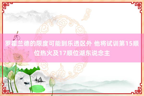 罗霍兰德的限度可能到乐透区外 他将试训第15顺位热火及17顺位湖东说念主