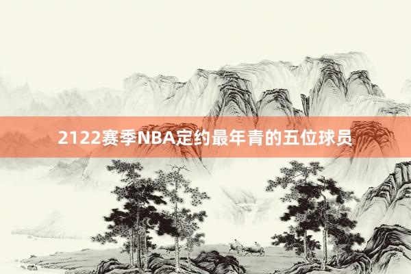 2122赛季NBA定约最年青的五位球员