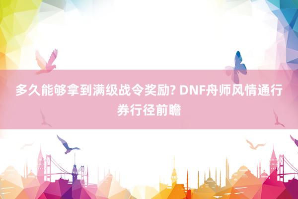 多久能够拿到满级战令奖励? DNF舟师风情通行券行径前瞻