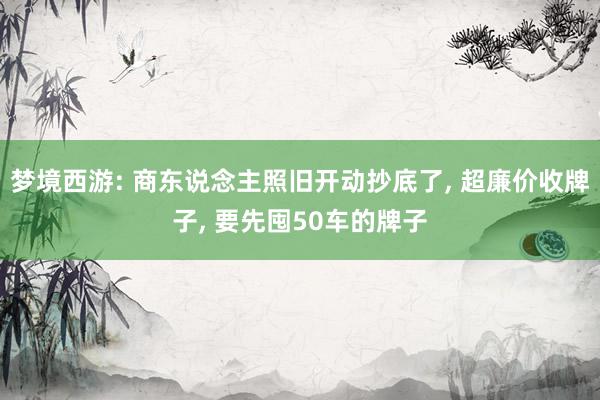 梦境西游: 商东说念主照旧开动抄底了, 超廉价收牌子, 要先囤50车的牌子