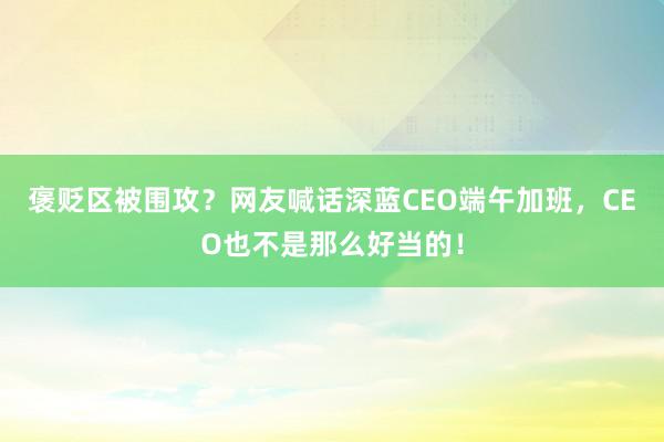 褒贬区被围攻？网友喊话深蓝CEO端午加班，CEO也不是那么好当的！