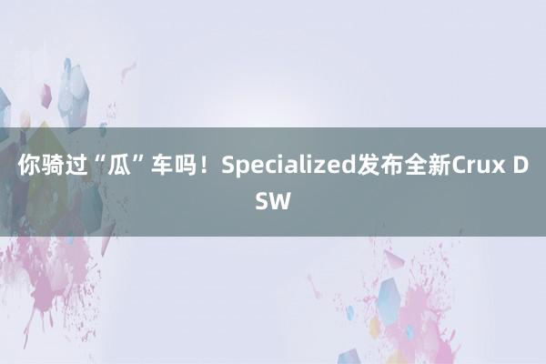 你骑过“瓜”车吗！Specialized发布全新Crux DSW