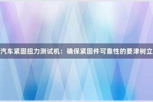 汽车紧固扭力测试机：确保紧固件可靠性的要津树立