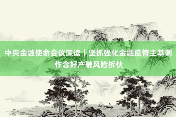 中央金融使命会议深读｜坚抓强化金融监管主基调 作念好产融风险拆伙