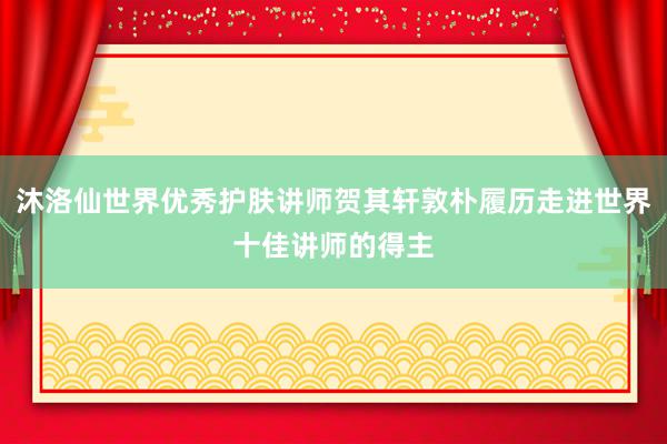 沐洛仙世界优秀护肤讲师贺其轩敦朴履历走进世界十佳讲师的得主