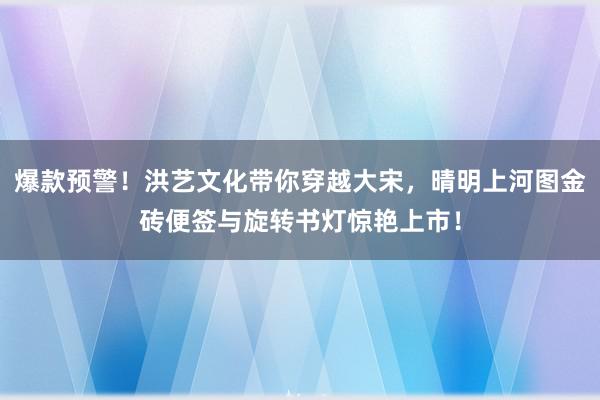 爆款预警！洪艺文化带你穿越大宋，晴明上河图金砖便签与旋转书灯惊艳上市！