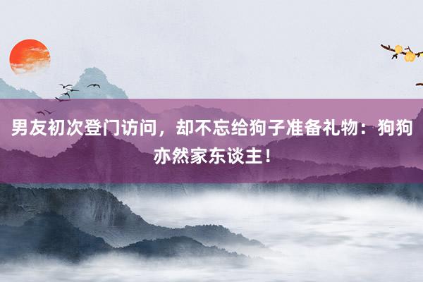 男友初次登门访问，却不忘给狗子准备礼物：狗狗亦然家东谈主！