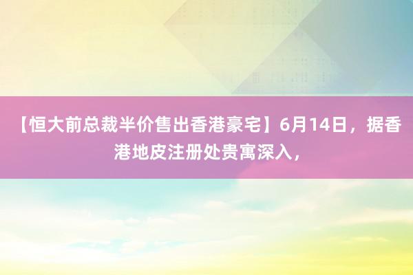 【恒大前总裁半价售出香港豪宅】6月14日，据香港地皮注册处贵寓深入，