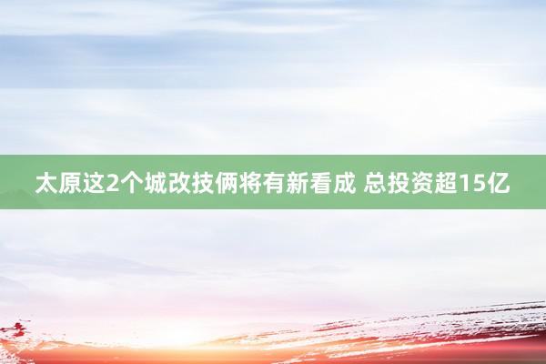 太原这2个城改技俩将有新看成 总投资超15亿