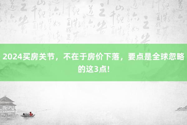 2024买房关节，不在于房价下落，要点是全球忽略的这3点!