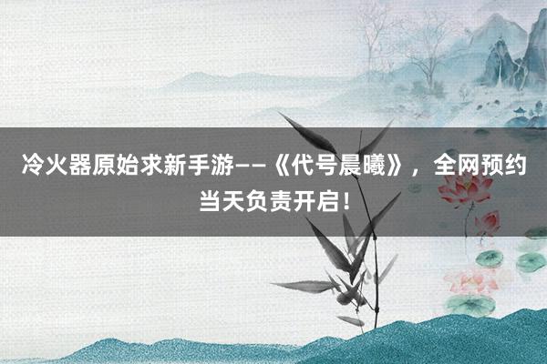 冷火器原始求新手游——《代号晨曦》，全网预约当天负责开启！