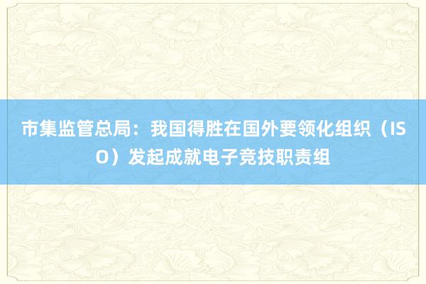 市集监管总局：我国得胜在国外要领化组织（ISO）发起成就电子竞技职责组