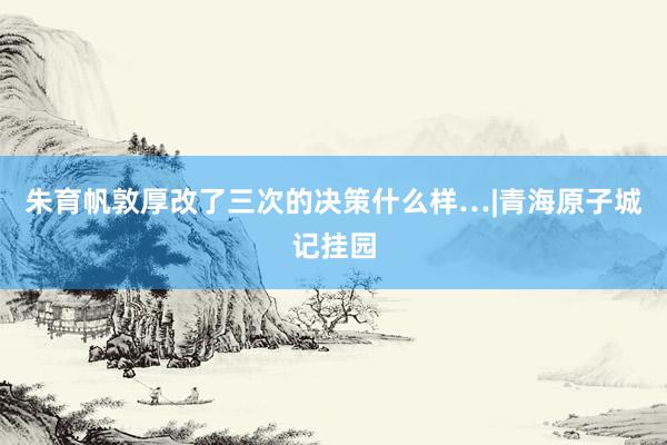 朱育帆敦厚改了三次的决策什么样…|青海原子城记挂园