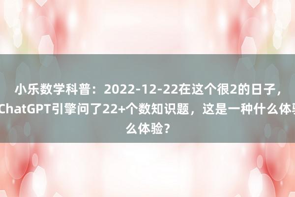 小乐数学科普：2022-12-22在这个很2的日子，向ChatGPT引擎问了22+个数知识题，这是一种什么体验？