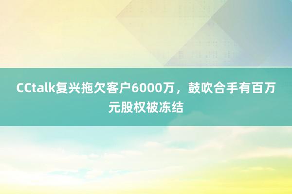 CCtalk复兴拖欠客户6000万，鼓吹合手有百万元股权被冻结