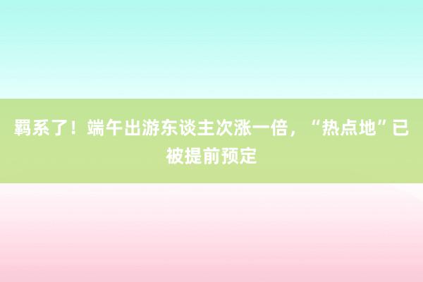 羁系了！端午出游东谈主次涨一倍，“热点地”已被提前预定