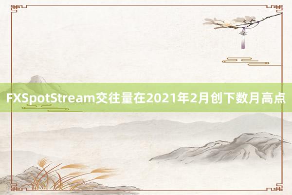 FXSpotStream交往量在2021年2月创下数月高点