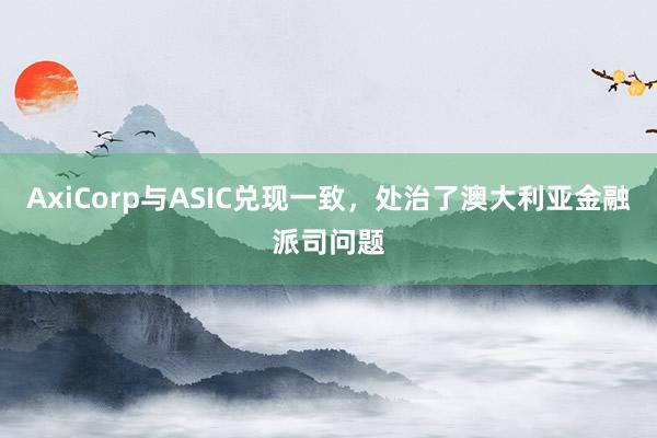 AxiCorp与ASIC兑现一致，处治了澳大利亚金融派司问题