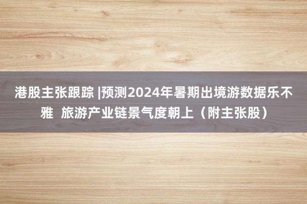 港股主张跟踪 |预测2024年暑期出境游数据乐不雅  旅游产业链景气度朝上（附主张股）