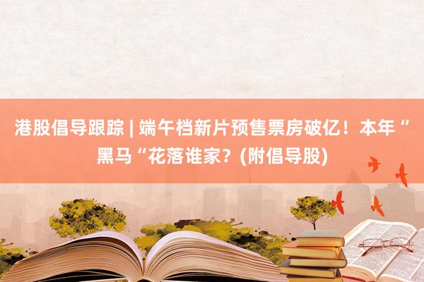 港股倡导跟踪 | 端午档新片预售票房破亿！本年“黑马“花落谁家？(附倡导股)