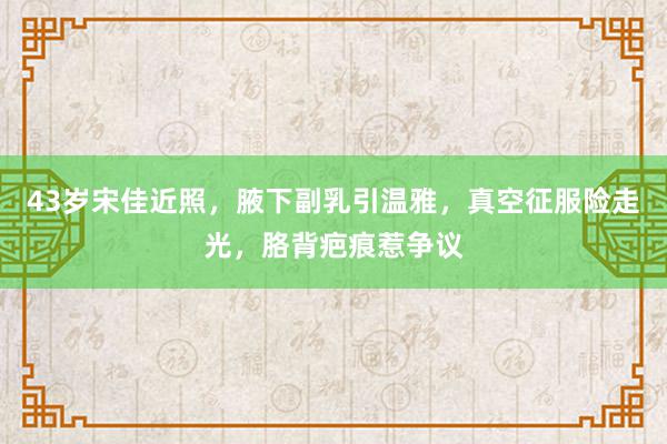 43岁宋佳近照，腋下副乳引温雅，真空征服险走光，胳背疤痕惹争议