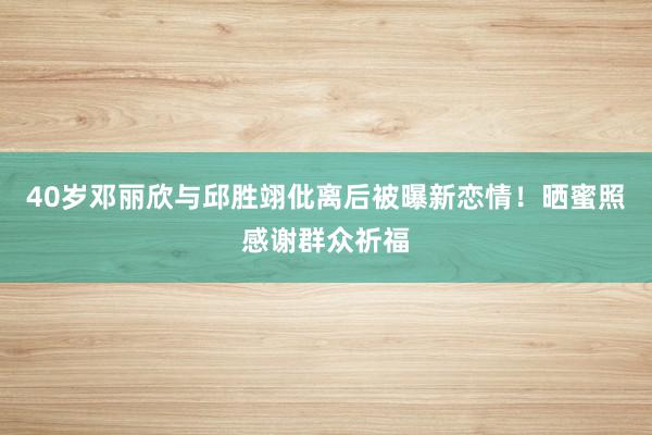 40岁邓丽欣与邱胜翊仳离后被曝新恋情！晒蜜照感谢群众祈福