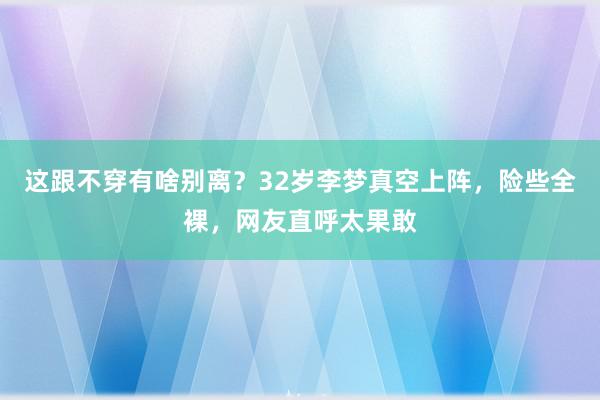 这跟不穿有啥别离？32岁李梦真空上阵，险些全裸，网友直呼太果敢