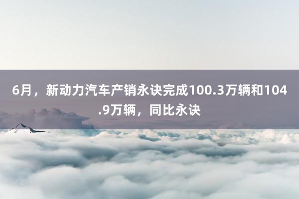 6月，新动力汽车产销永诀完成100.3万辆和104.9万辆，同比永诀