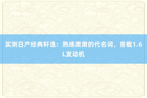 实测日产经典轩逸：熟练肃肃的代名词，搭载1.6L发动机