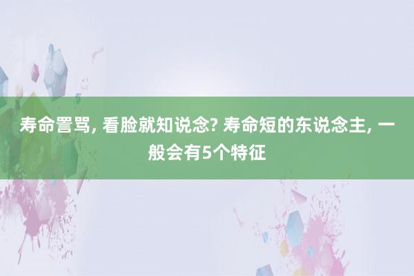 寿命詈骂, 看脸就知说念? 寿命短的东说念主, 一般会有5个特征