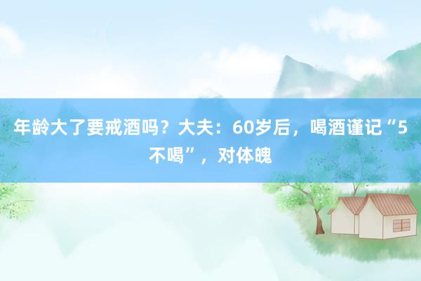 年龄大了要戒酒吗？大夫：60岁后，喝酒谨记“5不喝”，对体魄