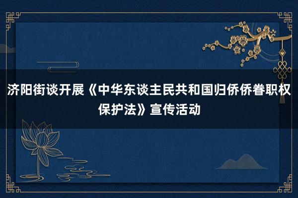 济阳街谈开展《中华东谈主民共和国归侨侨眷职权保护法》宣传活动