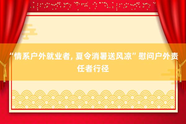 “情系户外就业者, 夏令消暑送风凉”慰问户外责任者行径