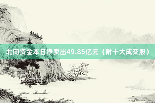 北向资金本日净卖出49.85亿元（附十大成交股）