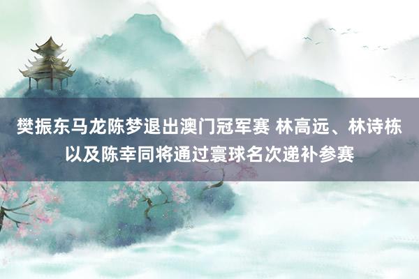 樊振东马龙陈梦退出澳门冠军赛 林高远、林诗栋以及陈幸同将通过寰球名次递补参赛