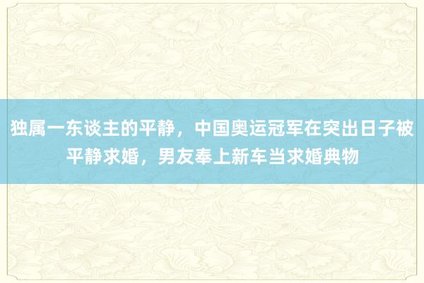 独属一东谈主的平静，中国奥运冠军在突出日子被平静求婚，男友奉上新车当求婚典物