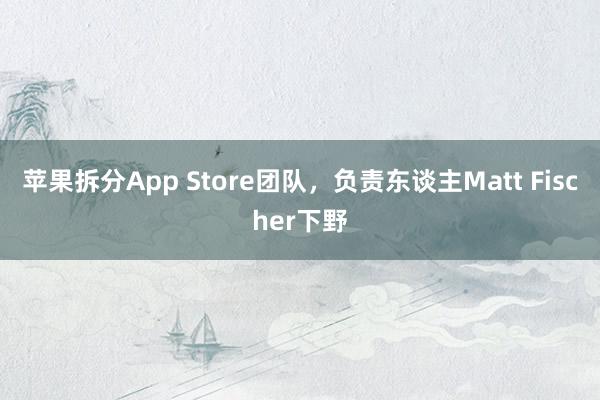 苹果拆分App Store团队，负责东谈主Matt Fischer下野