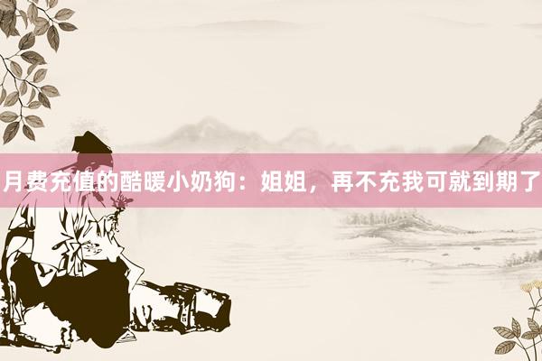 月费充值的酷暖小奶狗：姐姐，再不充我可就到期了