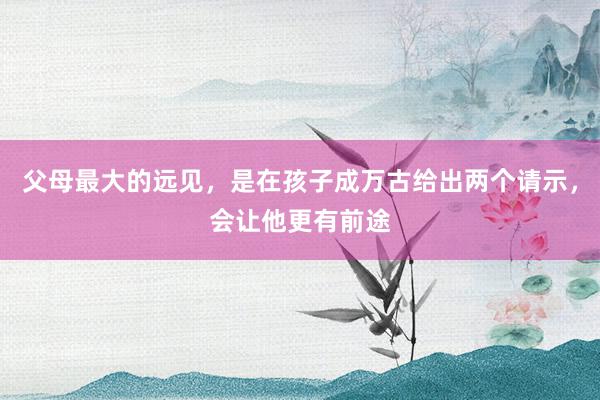 父母最大的远见，是在孩子成万古给出两个请示，会让他更有前途