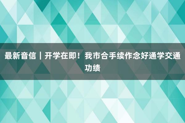 最新音信｜开学在即！我市合手续作念好通学交通功绩