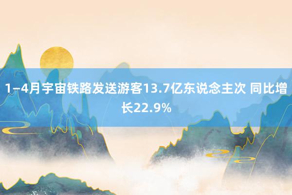 1—4月宇宙铁路发送游客13.7亿东说念主次 同比增长22.9%