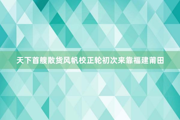 天下首艘散货风帆校正轮初次来靠福建莆田