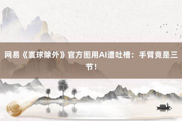 网易《寰球除外》官方图用AI遭吐槽：手臂竟是三节！