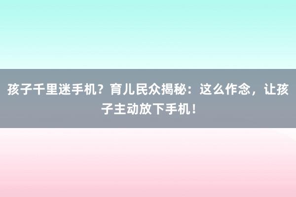 孩子千里迷手机？育儿民众揭秘：这么作念，让孩子主动放下手机！