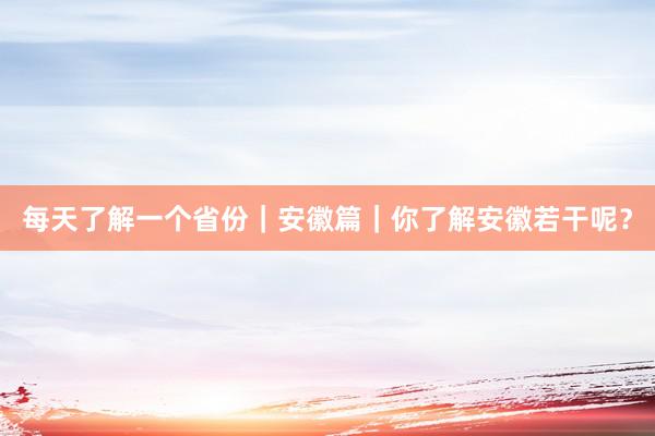 每天了解一个省份｜安徽篇｜你了解安徽若干呢？