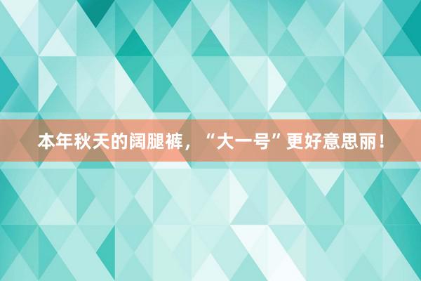 本年秋天的阔腿裤，“大一号”更好意思丽！