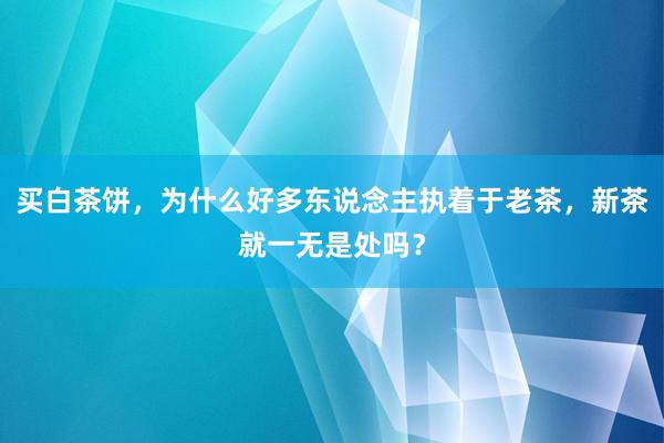 买白茶饼，为什么好多东说念主执着于老茶，新茶就一无是处吗？