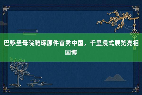 巴黎圣母院雕琢原件首秀中国，千里浸式展览亮相国博