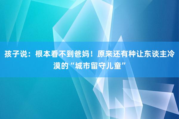 孩子说：根本看不到爸妈！原来还有种让东谈主冷漠的“城市留守儿童”