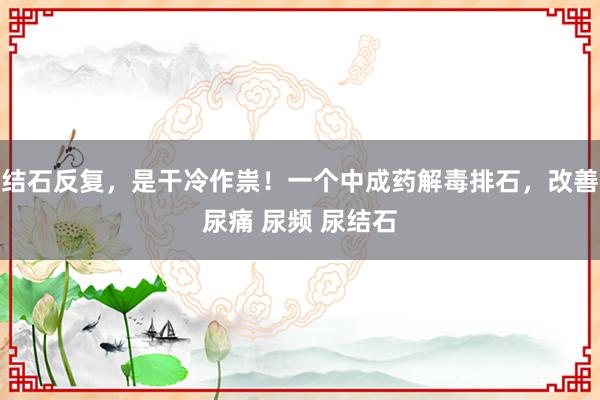 结石反复，是干冷作祟！一个中成药解毒排石，改善尿痛 尿频 尿结石